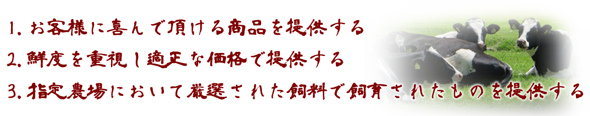 1. お客様に喜んで頂ける商品を提供する。2. 鮮度を重視し適正な価格で提供する。3. 指定農場において厳選された飼料で飼育されたものを提供する